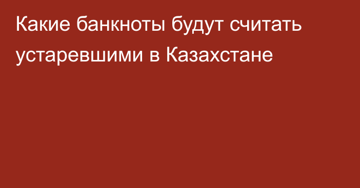 Какие банкноты будут считать устаревшими в Казахстане