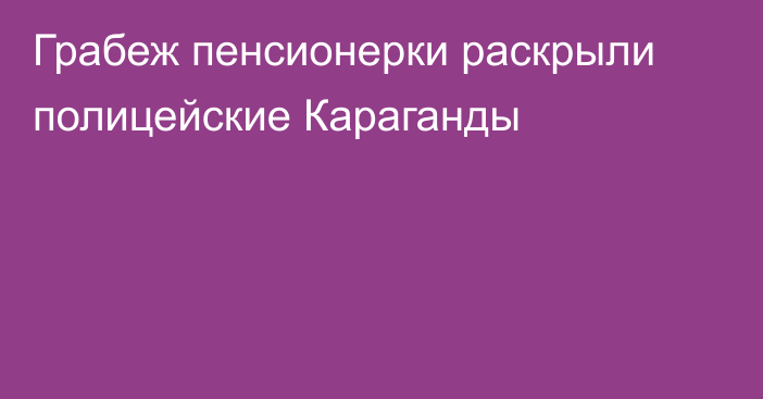 Грабеж пенсионерки раскрыли полицейские Караганды