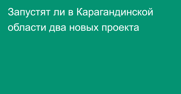 Запустят ли в Карагандинской области два новых проекта