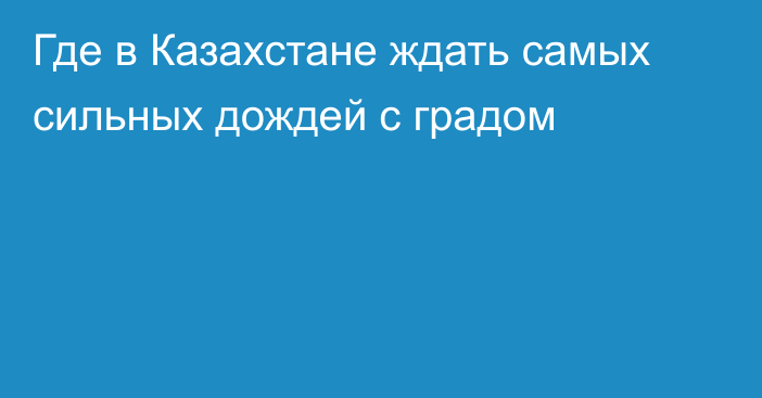 Где в Казахстане ждать самых сильных дождей с градом