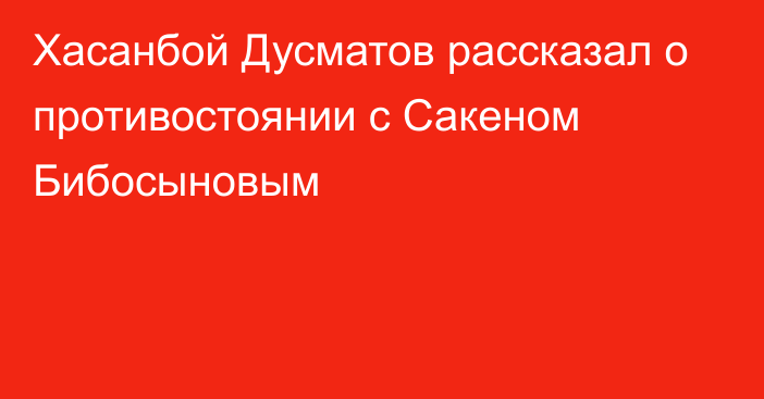 Хасанбой Дусматов рассказал о противостоянии с Сакеном Бибосыновым