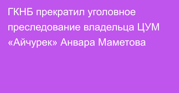 ГКНБ прекратил уголовное преследование владельца ЦУМ «Айчурек» Анвара Маметова