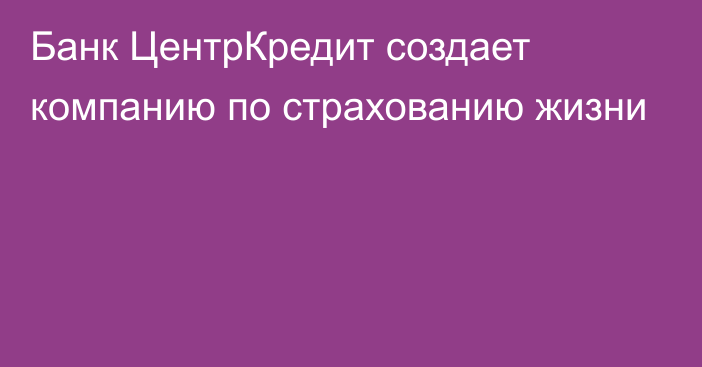 Банк ЦентрКредит создает компанию по страхованию жизни