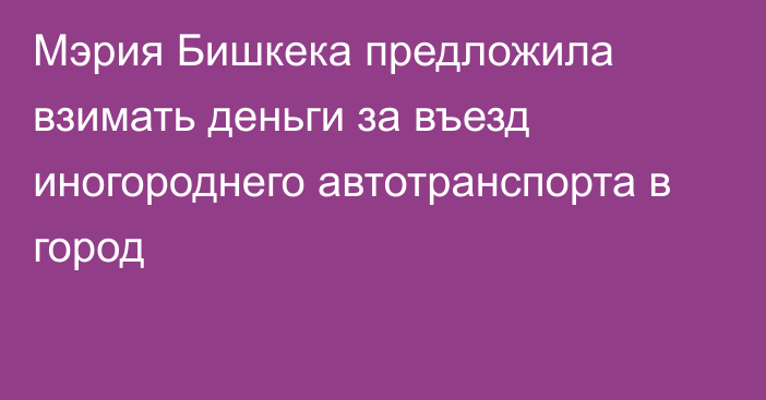 Мэрия Бишкека предложила взимать деньги за въезд иногороднего автотранспорта в город