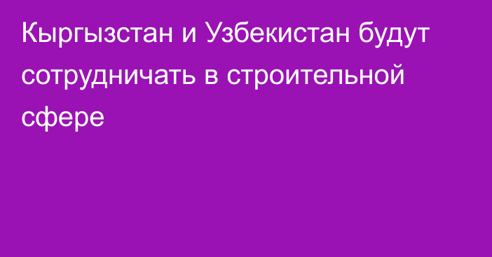 Кыргызстан и Узбекистан будут сотрудничать в строительной сфере