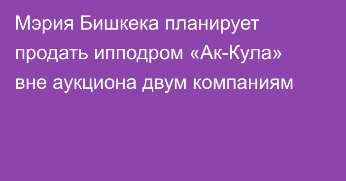 Мэрия Бишкека планирует продать ипподром «Ак-Кула» вне аукциона двум компаниям