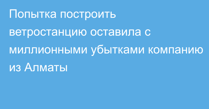 Попытка построить ветростанцию оставила с миллионными убытками компанию из Алматы