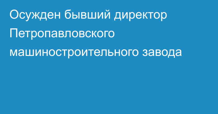 Осужден бывший директор Петропавловского машиностроительного завода