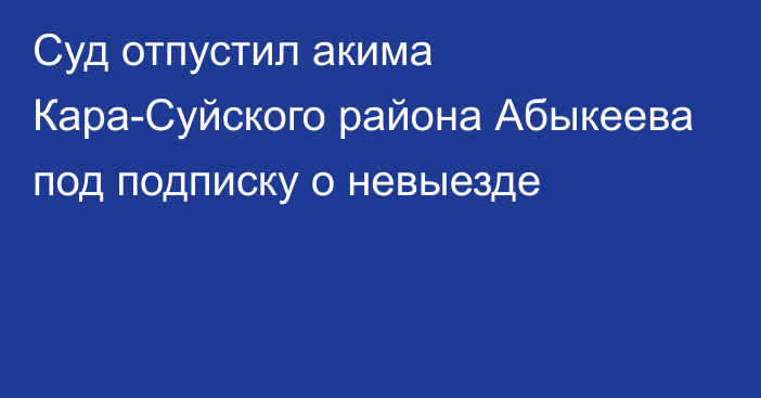 Суд отпустил акима Кара-Суйского района Абыкеева под подписку о невыезде