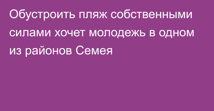 Обустроить пляж собственными силами хочет молодежь в одном из районов Семея