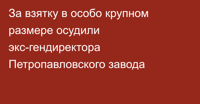 За взятку в особо крупном размере осудили экс-гендиректора Петропавловского завода