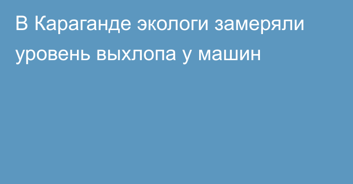 В Караганде экологи замеряли уровень выхлопа у машин