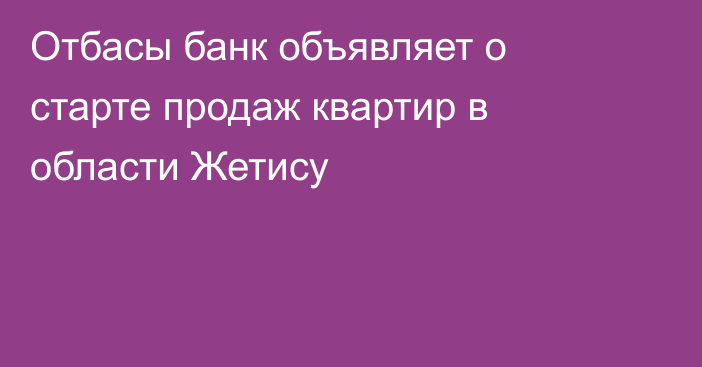 Отбасы банк объявляет о старте продаж квартир в области Жетису