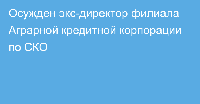 Осужден экс-директор филиала Аграрной кредитной корпорации по СКО