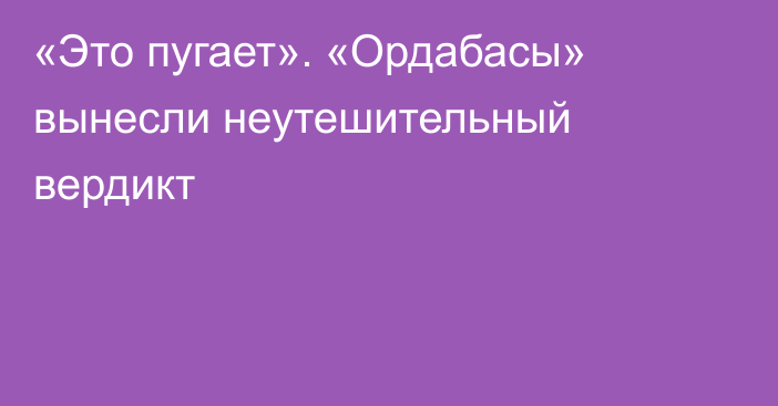 «Это пугает». «Ордабасы» вынесли неутешительный вердикт