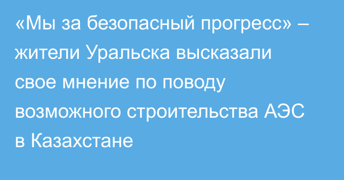 «Мы за безопасный прогресс» – жители Уральска высказали свое мнение по поводу возможного строительства АЭС в Казахстане