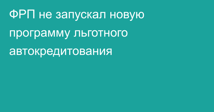 ФРП не запускал новую программу льготного автокредитования