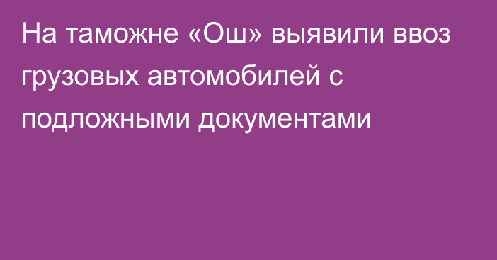 На таможне «Ош» выявили ввоз грузовых автомобилей с подложными документами