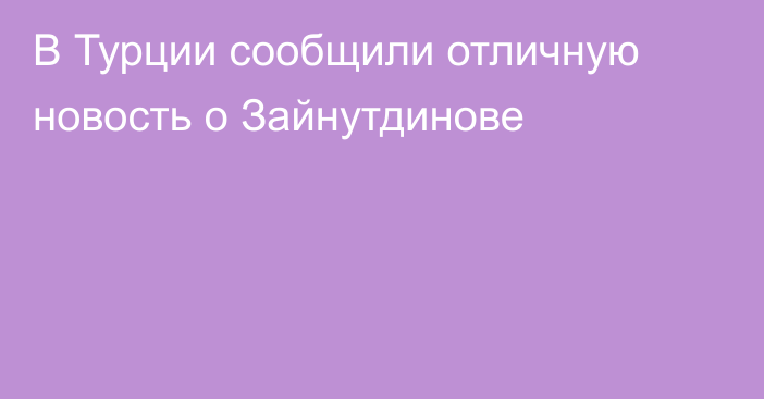 В Турции сообщили отличную новость о Зайнутдинове