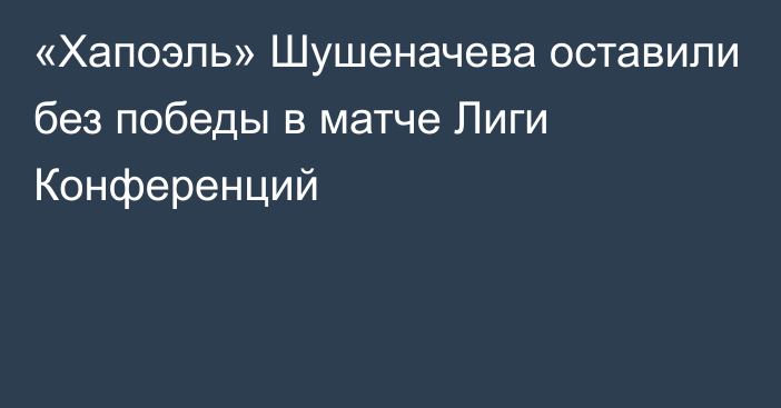 «Хапоэль» Шушеначева оставили без победы в матче Лиги Конференций