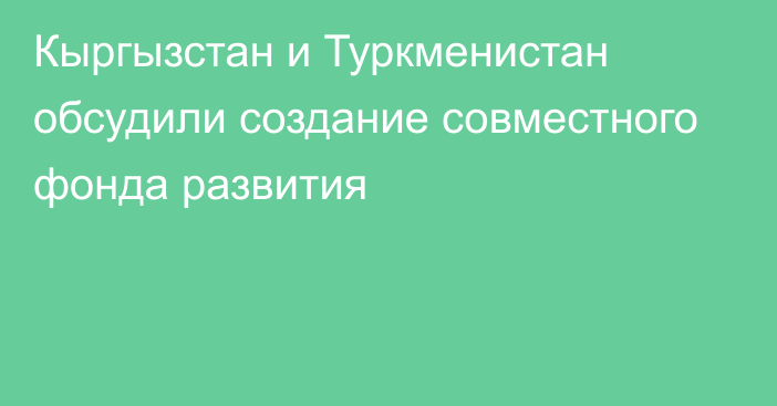 Кыргызстан и Туркменистан обсудили создание совместного фонда развития