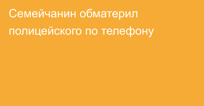 Семейчанин обматерил полицейского по телефону