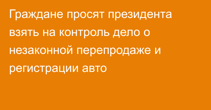 Граждане просят президента взять на контроль дело о незаконной перепродаже и регистрации авто