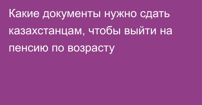 Какие документы нужно сдать казахстанцам, чтобы выйти на пенсию по возрасту