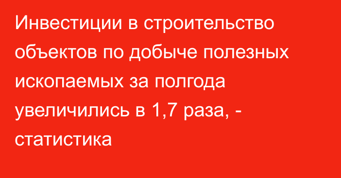 Инвестиции в строительство объектов по добыче полезных ископаемых за полгода увеличились в 1,7 раза, - статистика