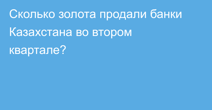 Сколько золота продали банки Казахстана во втором квартале?