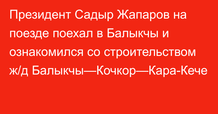 Президент Садыр Жапаров на поезде поехал в Балыкчы и ознакомился со строительством ж/д Балыкчы—Кочкор—Кара-Кече