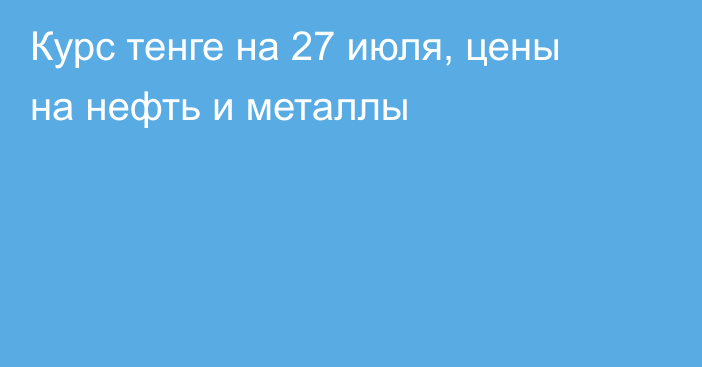 Курс тенге на 27 июля, цены на нефть и металлы