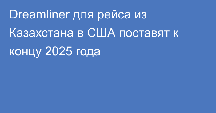 Dreamliner для рейса из Казахстана в США поставят к концу 2025 года