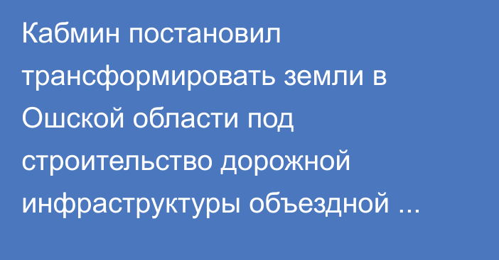 Кабмин постановил трансформировать земли в Ошской области под строительство дорожной инфраструктуры объездной дороги вокруг Узгена