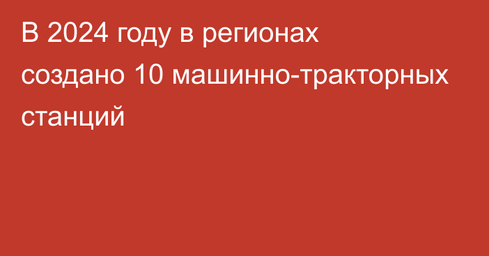 В 2024 году в регионах создано 10 машинно-тракторных станций