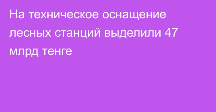 На техническое оснащение лесных станций выделили 47 млрд тенге