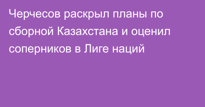 Черчесов раскрыл планы по сборной Казахстана и оценил соперников в Лиге наций