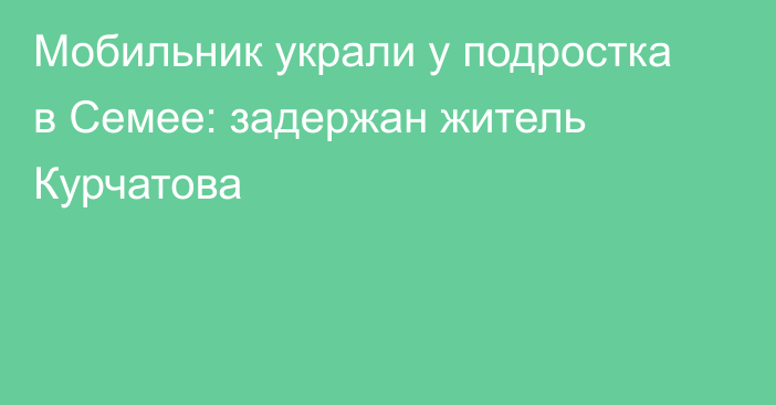 Мобильник украли у подростка в Семее: задержан житель Курчатова