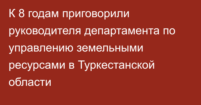 К 8 годам приговорили руководителя департамента по управлению земельными ресурсами в Туркестанской области