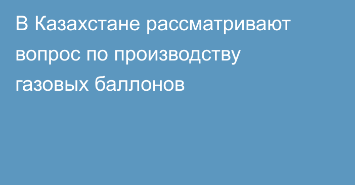 В Казахстане рассматривают вопрос по производству газовых баллонов