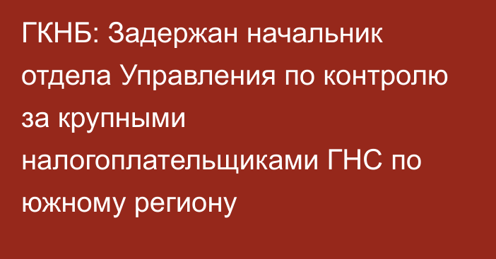 ГКНБ: Задержан начальник отдела Управления по контролю за крупными налогоплательщиками ГНС по южному региону