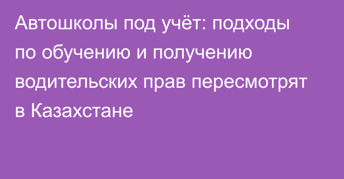 Автошколы под учёт: подходы по обучению и получению водительских прав пересмотрят в Казахстане