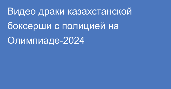 Видео драки казахстанской боксерши с полицией на Олимпиаде-2024