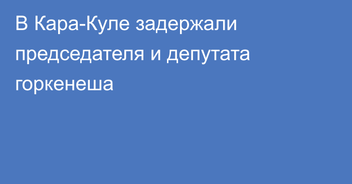 В Кара-Куле задержали председателя и депутата горкенеша