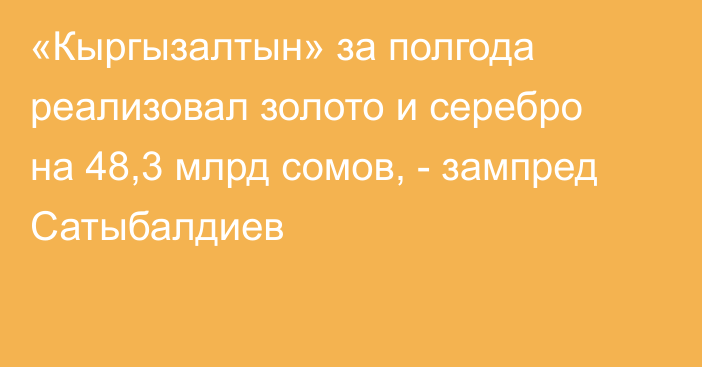 «Кыргызалтын» за полгода реализовал золото и серебро на 48,3 млрд сомов, - зампред Сатыбалдиев