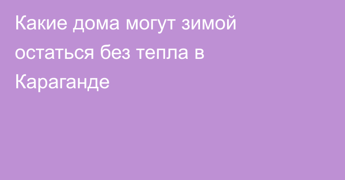 Какие дома могут зимой остаться без тепла в Караганде