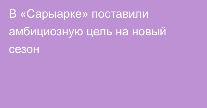 В «Сарыарке» поставили амбициозную цель на новый сезон