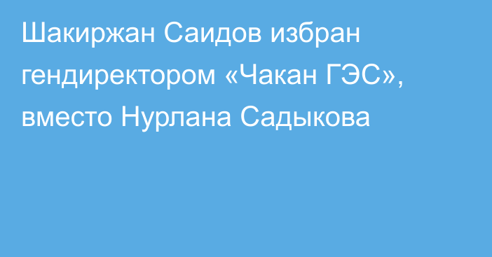 Шакиржан Саидов избран гендиректором «Чакан ГЭС», вместо Нурлана Садыкова