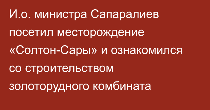 И.о. министра Сапаралиев посетил месторождение «Солтон-Сары» и ознакомился со строительством золоторудного комбината