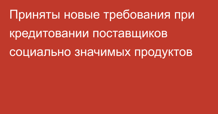 Приняты новые требования при кредитовании поставщиков социально значимых продуктов